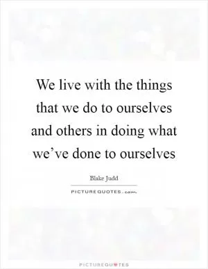 We live with the things that we do to ourselves and others in doing what we’ve done to ourselves Picture Quote #1