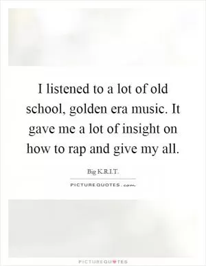 I listened to a lot of old school, golden era music. It gave me a lot of insight on how to rap and give my all Picture Quote #1