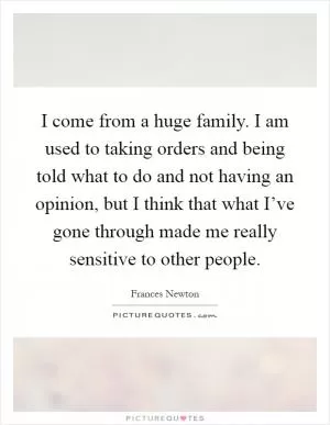 I come from a huge family. I am used to taking orders and being told what to do and not having an opinion, but I think that what I’ve gone through made me really sensitive to other people Picture Quote #1