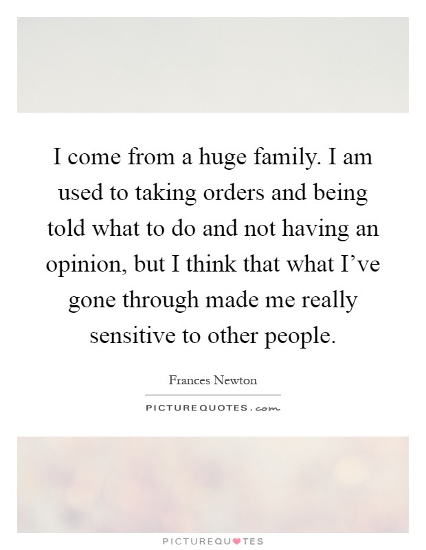 I come from a huge family. I am used to taking orders and being told what to do and not having an opinion, but I think that what I've gone through made me really sensitive to other people Picture Quote #1
