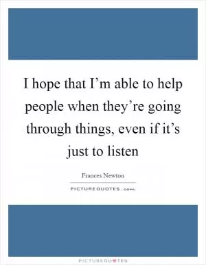 I hope that I’m able to help people when they’re going through things, even if it’s just to listen Picture Quote #1
