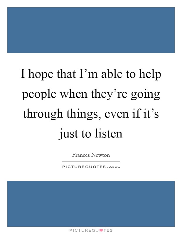 I hope that I'm able to help people when they're going through things, even if it's just to listen Picture Quote #1