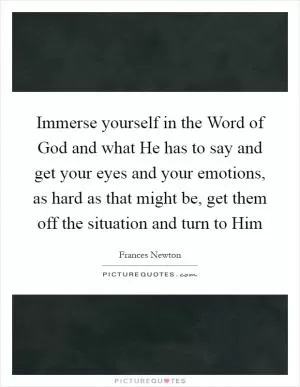 Immerse yourself in the Word of God and what He has to say and get your eyes and your emotions, as hard as that might be, get them off the situation and turn to Him Picture Quote #1