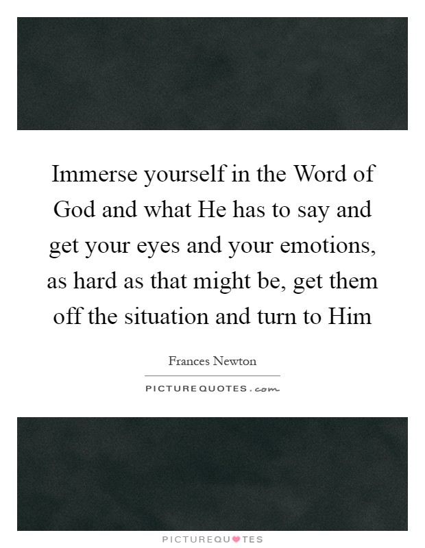 Immerse yourself in the Word of God and what He has to say and get your eyes and your emotions, as hard as that might be, get them off the situation and turn to Him Picture Quote #1