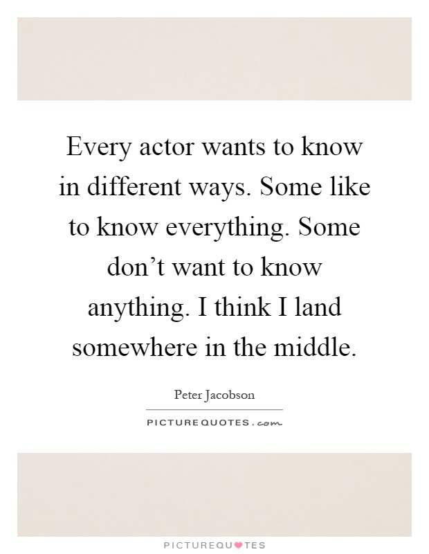 Every actor wants to know in different ways. Some like to know everything. Some don't want to know anything. I think I land somewhere in the middle Picture Quote #1