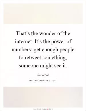 That’s the wonder of the internet. It’s the power of numbers: get enough people to retweet something, someone might see it Picture Quote #1