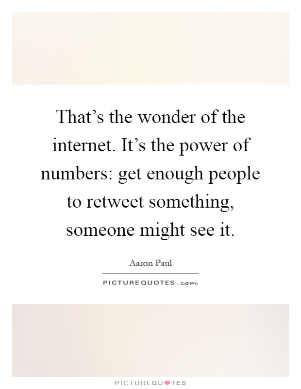 That's the wonder of the internet. It's the power of numbers: get enough people to retweet something, someone might see it Picture Quote #1
