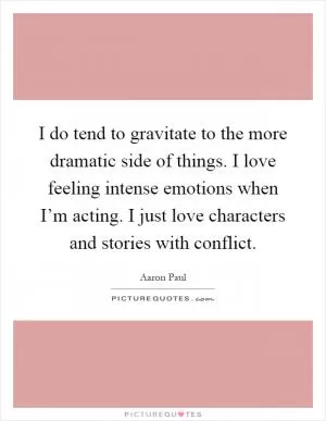 I do tend to gravitate to the more dramatic side of things. I love feeling intense emotions when I’m acting. I just love characters and stories with conflict Picture Quote #1