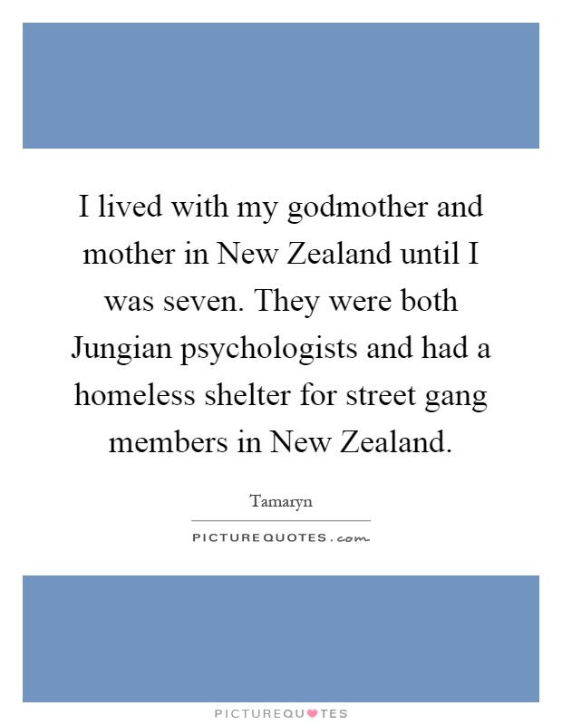 I lived with my godmother and mother in New Zealand until I was seven. They were both Jungian psychologists and had a homeless shelter for street gang members in New Zealand Picture Quote #1