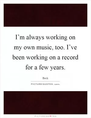 I’m always working on my own music, too. I’ve been working on a record for a few years Picture Quote #1