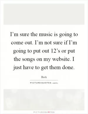 I’m sure the music is going to come out. I’m not sure if I’m going to put out 12’s or put the songs on my website. I just have to get them done Picture Quote #1