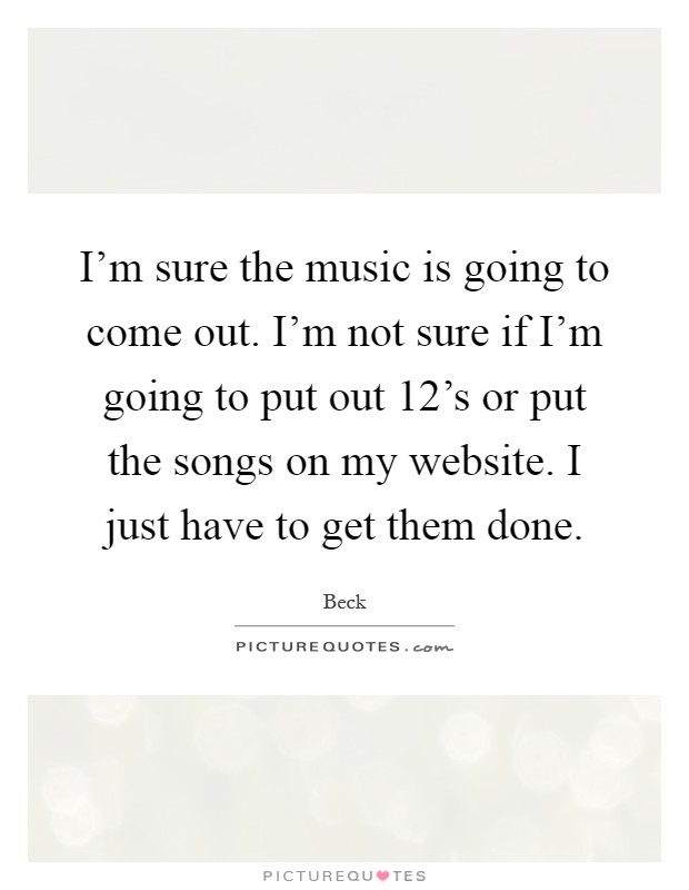 I'm sure the music is going to come out. I'm not sure if I'm going to put out 12's or put the songs on my website. I just have to get them done Picture Quote #1