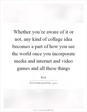 Whether you’re aware of it or not, any kind of collage idea becomes a part of how you see the world once you incorporate media and internet and video games and all these things Picture Quote #1
