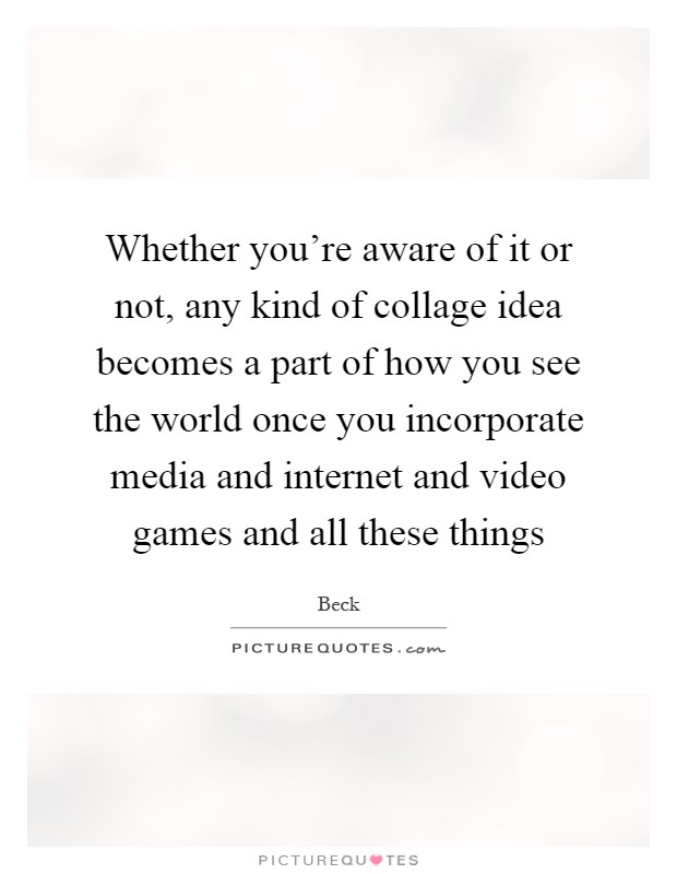 Whether you're aware of it or not, any kind of collage idea becomes a part of how you see the world once you incorporate media and internet and video games and all these things Picture Quote #1