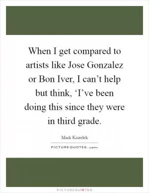When I get compared to artists like Jose Gonzalez or Bon Iver, I can’t help but think, ‘I’ve been doing this since they were in third grade Picture Quote #1