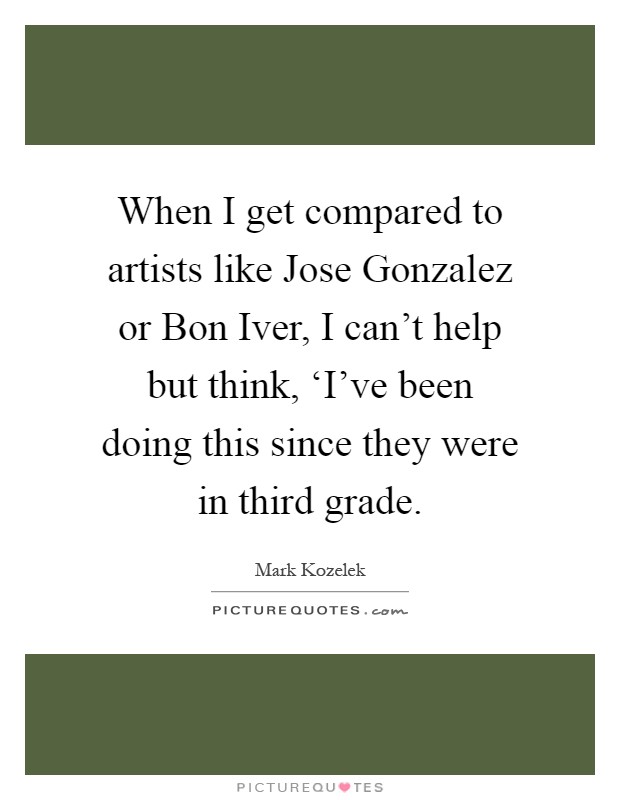 When I get compared to artists like Jose Gonzalez or Bon Iver, I can't help but think, ‘I've been doing this since they were in third grade Picture Quote #1