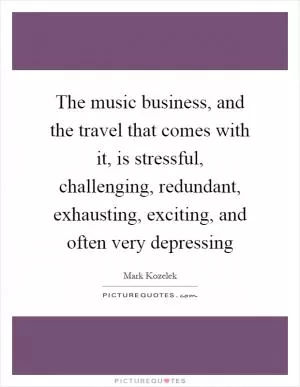 The music business, and the travel that comes with it, is stressful, challenging, redundant, exhausting, exciting, and often very depressing Picture Quote #1
