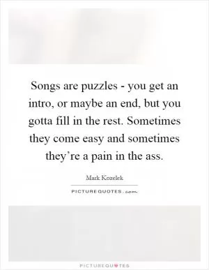 Songs are puzzles - you get an intro, or maybe an end, but you gotta fill in the rest. Sometimes they come easy and sometimes they’re a pain in the ass Picture Quote #1