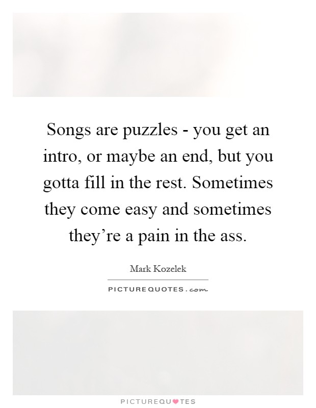 Songs are puzzles - you get an intro, or maybe an end, but you gotta fill in the rest. Sometimes they come easy and sometimes they're a pain in the ass Picture Quote #1