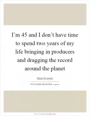 I’m 45 and I don’t have time to spend two years of my life bringing in producers and dragging the record around the planet Picture Quote #1