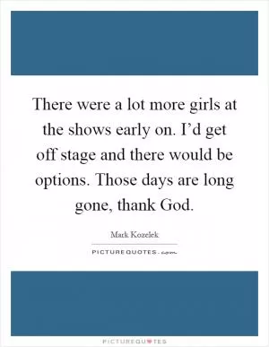 There were a lot more girls at the shows early on. I’d get off stage and there would be options. Those days are long gone, thank God Picture Quote #1