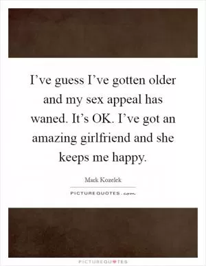 I’ve guess I’ve gotten older and my sex appeal has waned. It’s OK. I’ve got an amazing girlfriend and she keeps me happy Picture Quote #1