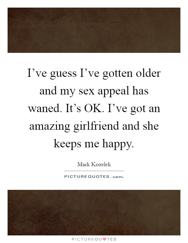I've guess I've gotten older and my sex appeal has waned. It's OK. I've got an amazing girlfriend and she keeps me happy Picture Quote #1