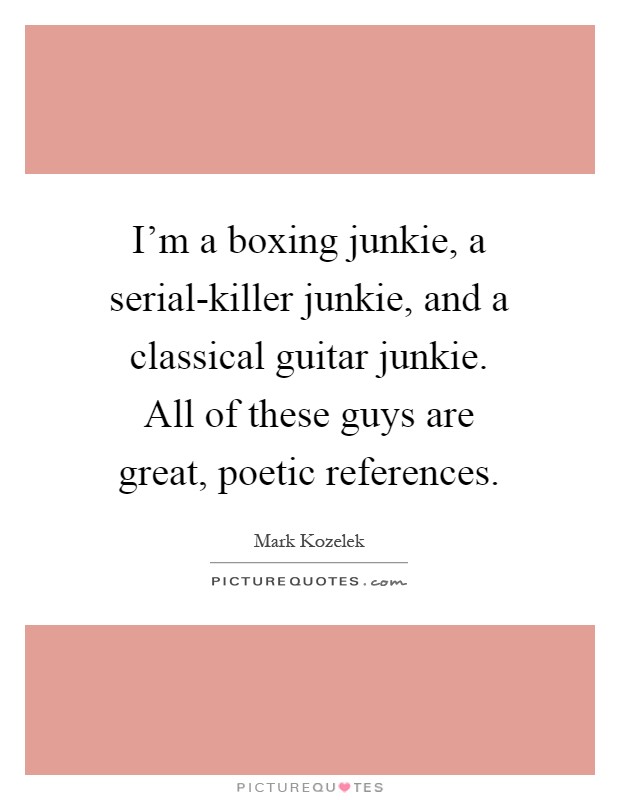 I'm a boxing junkie, a serial-killer junkie, and a classical guitar junkie. All of these guys are great, poetic references Picture Quote #1