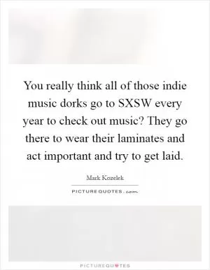 You really think all of those indie music dorks go to SXSW every year to check out music? They go there to wear their laminates and act important and try to get laid Picture Quote #1