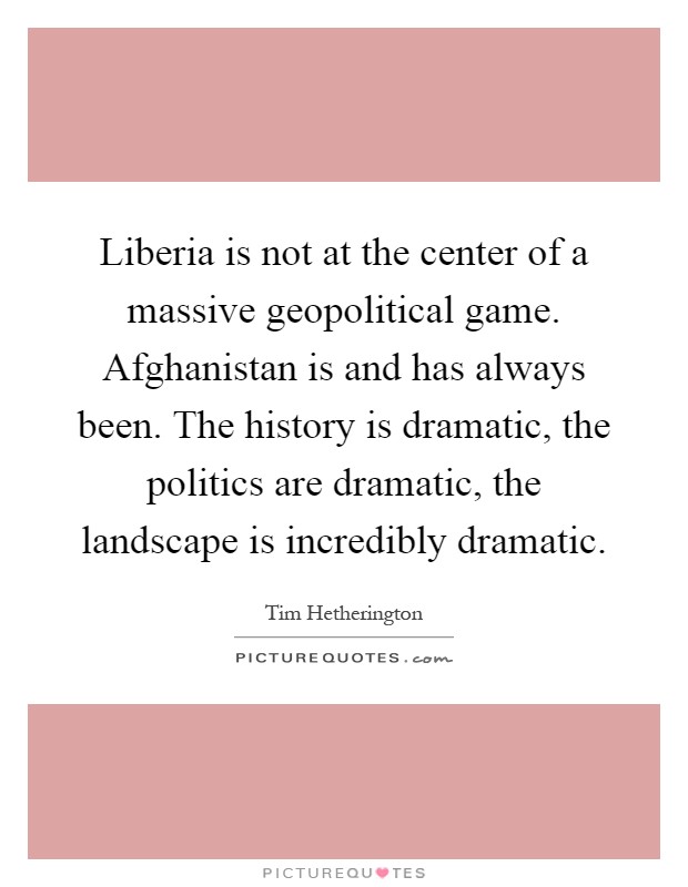 Liberia is not at the center of a massive geopolitical game. Afghanistan is and has always been. The history is dramatic, the politics are dramatic, the landscape is incredibly dramatic Picture Quote #1