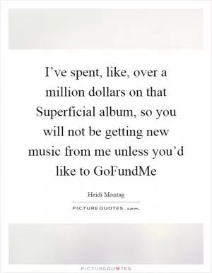 I’ve spent, like, over a million dollars on that Superficial album, so you will not be getting new music from me unless you’d like to GoFundMe Picture Quote #1