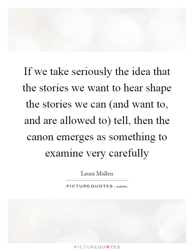 If we take seriously the idea that the stories we want to hear shape the stories we can (and want to, and are allowed to) tell, then the canon emerges as something to examine very carefully Picture Quote #1