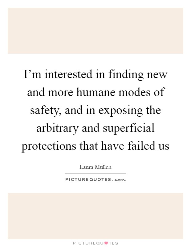 I'm interested in finding new and more humane modes of safety, and in exposing the arbitrary and superficial protections that have failed us Picture Quote #1