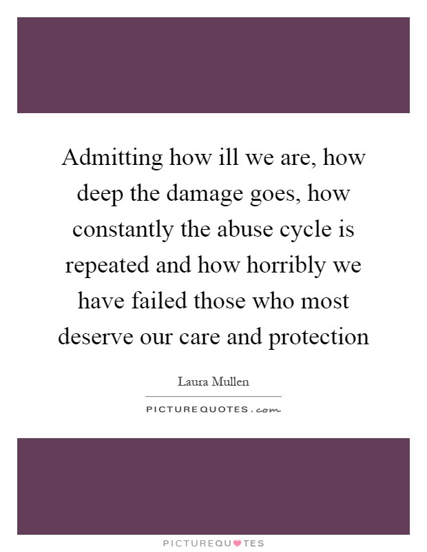 Admitting how ill we are, how deep the damage goes, how constantly the abuse cycle is repeated and how horribly we have failed those who most deserve our care and protection Picture Quote #1