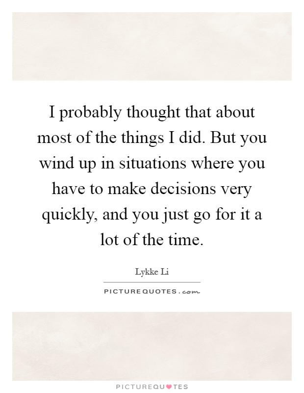 I probably thought that about most of the things I did. But you wind up in situations where you have to make decisions very quickly, and you just go for it a lot of the time Picture Quote #1