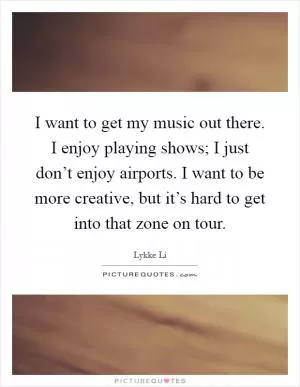 I want to get my music out there. I enjoy playing shows; I just don’t enjoy airports. I want to be more creative, but it’s hard to get into that zone on tour Picture Quote #1
