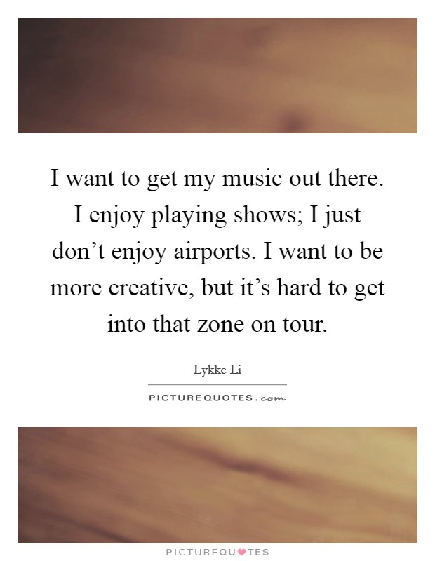 I want to get my music out there. I enjoy playing shows; I just don't enjoy airports. I want to be more creative, but it's hard to get into that zone on tour Picture Quote #1