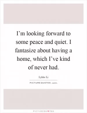 I’m looking forward to some peace and quiet. I fantasize about having a home, which I’ve kind of never had Picture Quote #1