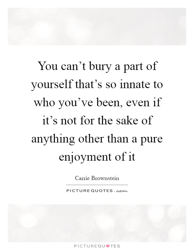 You can't bury a part of yourself that's so innate to who you've been, even if it's not for the sake of anything other than a pure enjoyment of it Picture Quote #1