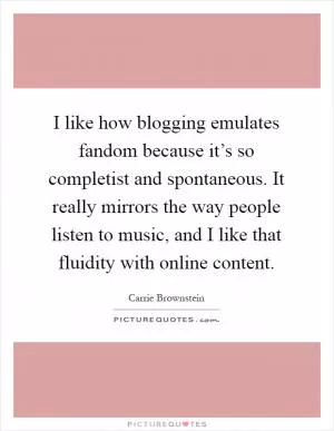 I like how blogging emulates fandom because it’s so completist and spontaneous. It really mirrors the way people listen to music, and I like that fluidity with online content Picture Quote #1