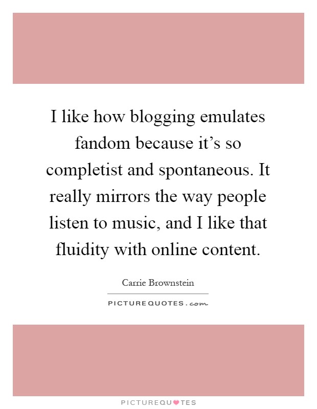 I like how blogging emulates fandom because it's so completist and spontaneous. It really mirrors the way people listen to music, and I like that fluidity with online content Picture Quote #1