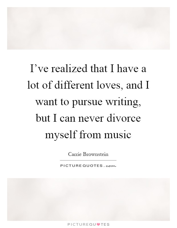 I've realized that I have a lot of different loves, and I want to pursue writing, but I can never divorce myself from music Picture Quote #1