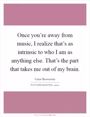 Once you’re away from music, I realize that’s as intrinsic to who I am as anything else. That’s the part that takes me out of my brain Picture Quote #1
