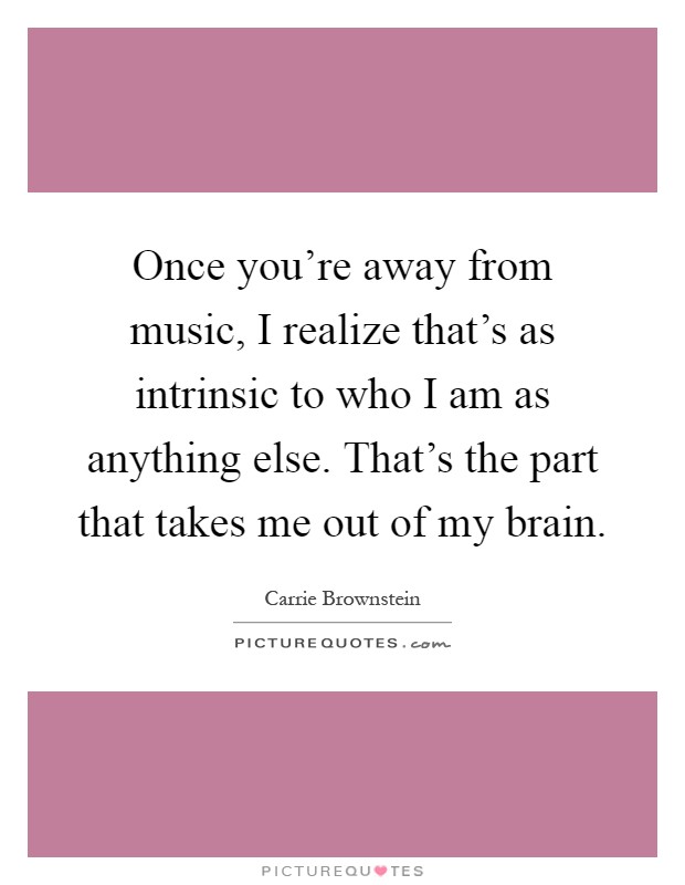 Once you're away from music, I realize that's as intrinsic to who I am as anything else. That's the part that takes me out of my brain Picture Quote #1