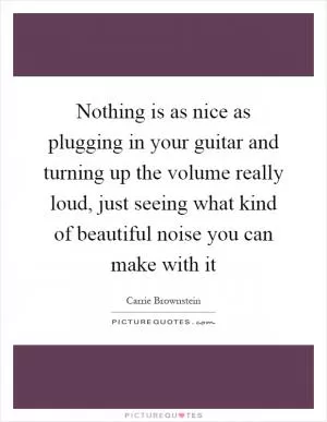 Nothing is as nice as plugging in your guitar and turning up the volume really loud, just seeing what kind of beautiful noise you can make with it Picture Quote #1