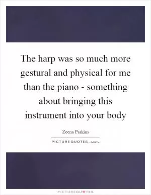 The harp was so much more gestural and physical for me than the piano - something about bringing this instrument into your body Picture Quote #1