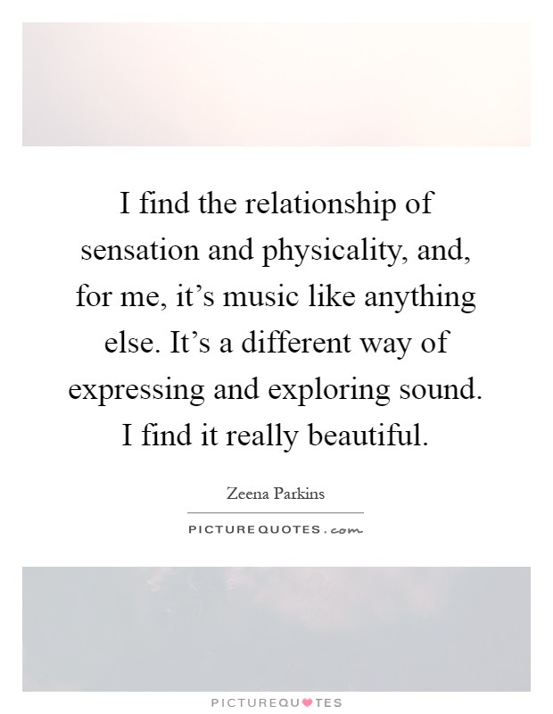 I find the relationship of sensation and physicality, and, for me, it's music like anything else. It's a different way of expressing and exploring sound. I find it really beautiful Picture Quote #1