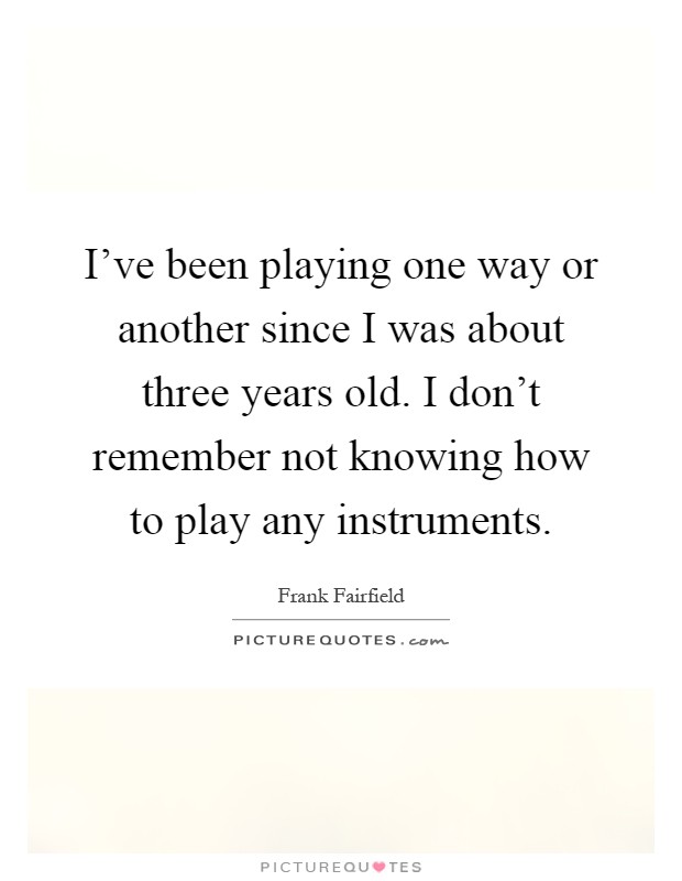 I've been playing one way or another since I was about three years old. I don't remember not knowing how to play any instruments Picture Quote #1