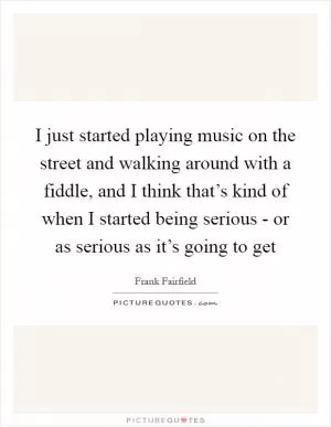 I just started playing music on the street and walking around with a fiddle, and I think that’s kind of when I started being serious - or as serious as it’s going to get Picture Quote #1