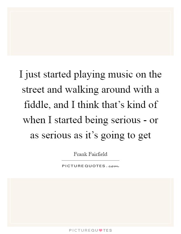 I just started playing music on the street and walking around with a fiddle, and I think that's kind of when I started being serious - or as serious as it's going to get Picture Quote #1